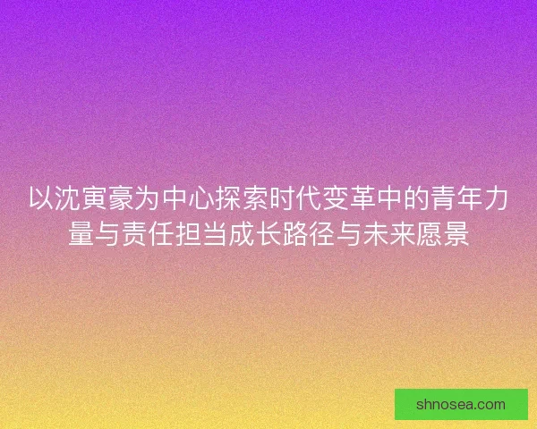 以沈寅豪为中心探索时代变革中的青年力量与责任担当成长路径与未来愿景