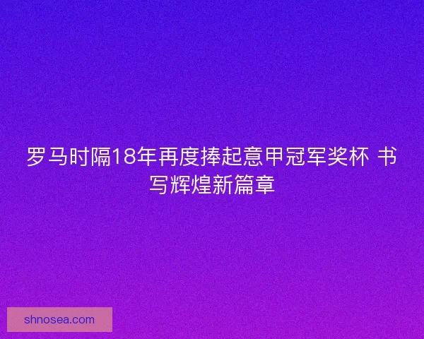 罗马时隔18年再度捧起意甲冠军奖杯 书写辉煌新篇章