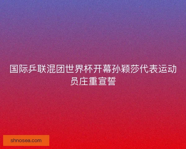 国际乒联混团世界杯开幕孙颖莎代表运动员庄重宣誓